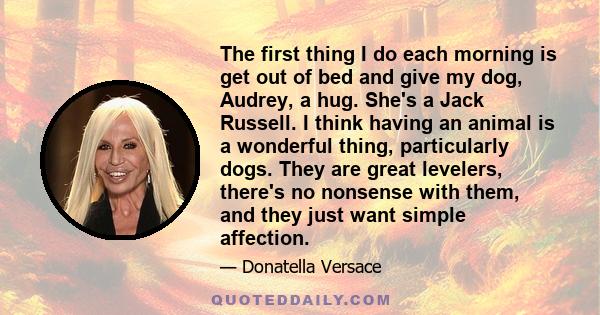 The first thing I do each morning is get out of bed and give my dog, Audrey, a hug. She's a Jack Russell. I think having an animal is a wonderful thing, particularly dogs. They are great levelers, there's no nonsense