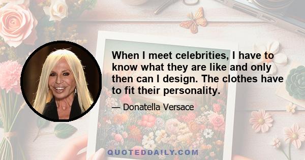 When I meet celebrities, I have to know what they are like and only then can I design. The clothes have to fit their personality.