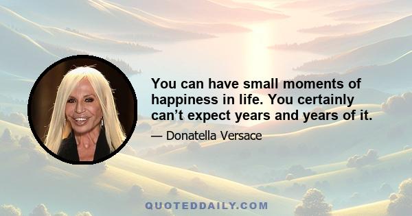 You can have small moments of happiness in life. You certainly can’t expect years and years of it.