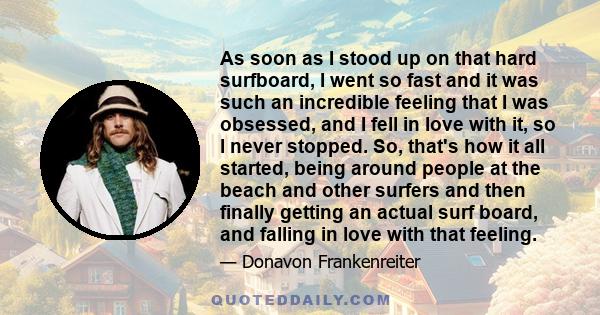 As soon as I stood up on that hard surfboard, I went so fast and it was such an incredible feeling that I was obsessed, and I fell in love with it, so I never stopped. So, that's how it all started, being around people