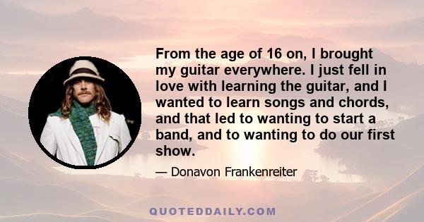 From the age of 16 on, I brought my guitar everywhere. I just fell in love with learning the guitar, and I wanted to learn songs and chords, and that led to wanting to start a band, and to wanting to do our first show.