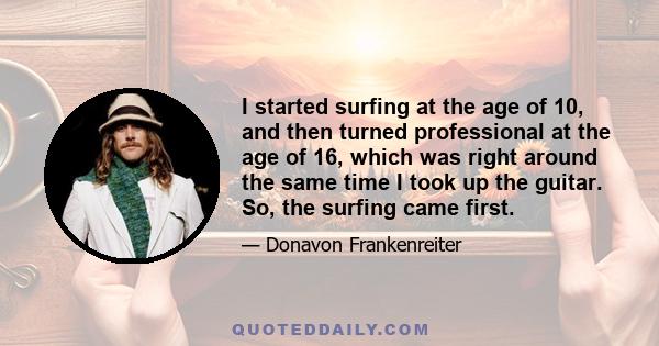 I started surfing at the age of 10, and then turned professional at the age of 16, which was right around the same time I took up the guitar. So, the surfing came first.