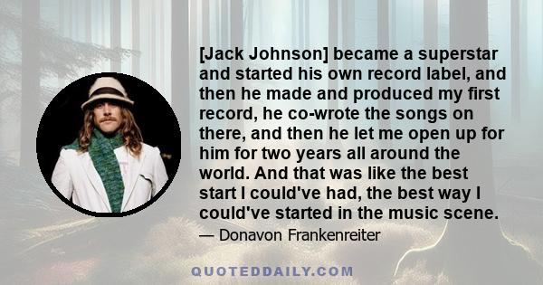 [Jack Johnson] became a superstar and started his own record label, and then he made and produced my first record, he co-wrote the songs on there, and then he let me open up for him for two years all around the world.