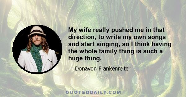 My wife really pushed me in that direction, to write my own songs and start singing, so I think having the whole family thing is such a huge thing.