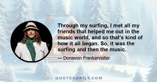 Through my surfing, I met all my friends that helped me out in the music world, and so that's kind of how it all began. So, it was the surfing and then the music.