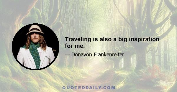 Traveling is also a big inspiration for me.