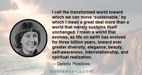 I call the transformed world toward which we can move ‘sustainable,’ by which I mean a great deal more than a world that merely sustains itself unchanged. I mean a world that evolves, as life on earth has evolved for