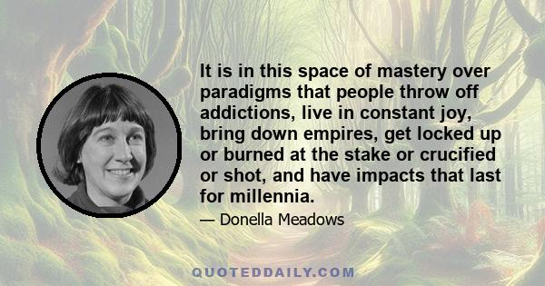 It is in this space of mastery over paradigms that people throw off addictions, live in constant joy, bring down empires, get locked up or burned at the stake or crucified or shot, and have impacts that last for