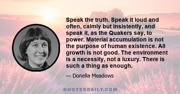 Speak the truth. Speak it loud and often, calmly but insistently, and speak it, as the Quakers say, to power. Material accumulation is not the purpose of human existence. All growth is not good. The environment is a