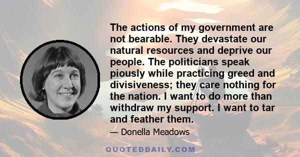 The actions of my government are not bearable. They devastate our natural resources and deprive our people. The politicians speak piously while practicing greed and divisiveness; they care nothing for the nation. I want 