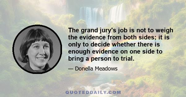 The grand jury's job is not to weigh the evidence from both sides; it is only to decide whether there is enough evidence on one side to bring a person to trial.