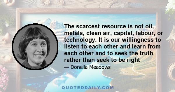 The scarcest resource is not oil, metals, clean air, capital, labour, or technology. It is our willingness to listen to each other and learn from each other and to seek the truth rather than seek to be right