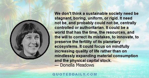 We don't think a sustainable society need be stagnant, boring, uniform, or rigid. It need not be, and probably could not be, centrally controlled or authoritarian. It could be a world that has the time, the resources,