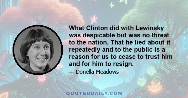 What Clinton did with Lewinsky was despicable but was no threat to the nation. That he lied about it repeatedly and to the public is a reason for us to cease to trust him and for him to resign.