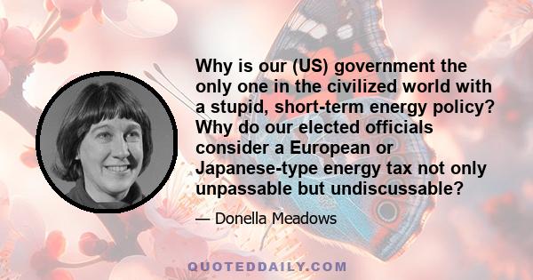 Why is our (US) government the only one in the civilized world with a stupid, short-term energy policy? Why do our elected officials consider a European or Japanese-type energy tax not only unpassable but undiscussable?