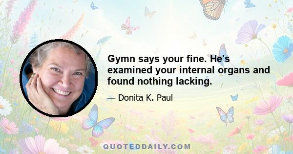 Gymn says your fine. He's examined your internal organs and found nothing lacking.