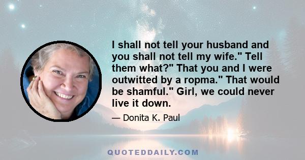 I shall not tell your husband and you shall not tell my wife. Tell them what? That you and I were outwitted by a ropma. That would be shamful. Girl, we could never live it down.