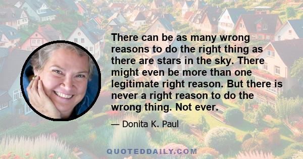 There can be as many wrong reasons to do the right thing as there are stars in the sky. There might even be more than one legitimate right reason. But there is never a right reason to do the wrong thing. Not ever.