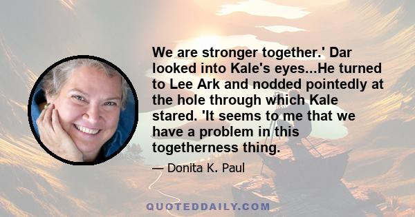 We are stronger together.' Dar looked into Kale's eyes...He turned to Lee Ark and nodded pointedly at the hole through which Kale stared. 'It seems to me that we have a problem in this togetherness thing.