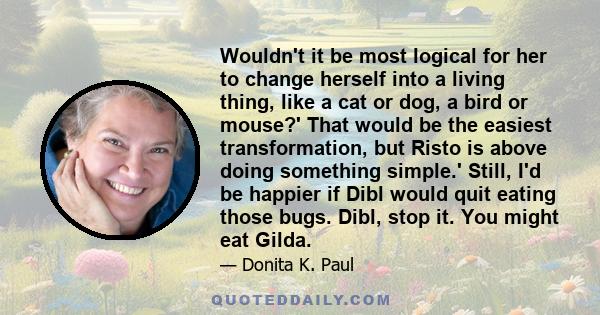 Wouldn't it be most logical for her to change herself into a living thing, like a cat or dog, a bird or mouse?' That would be the easiest transformation, but Risto is above doing something simple.' Still, I'd be happier 