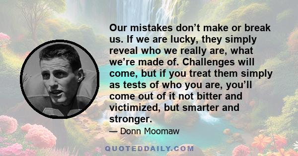 Our mistakes don’t make or break us. If we are lucky, they simply reveal who we really are, what we’re made of. Challenges will come, but if you treat them simply as tests of who you are, you’ll come out of it not