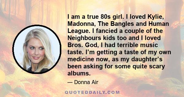 I am a true 80s girl. I loved Kylie, Madonna, The Bangles and Human League. I fancied a couple of the Neighbours kids too and I loved Bros. God, I had terrible music taste. I’m getting a taste of my own medicine now, as 