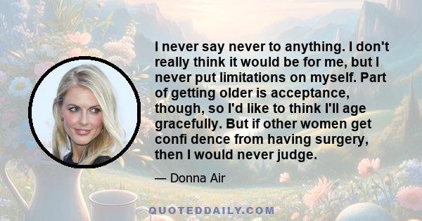 I never say never to anything. I don't really think it would be for me, but I never put limitations on myself. Part of getting older is acceptance, though, so I'd like to think I'll age gracefully. But if other women