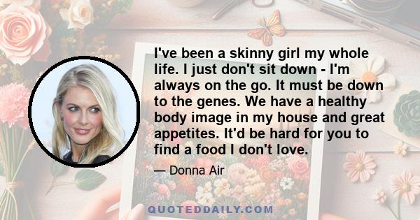 I've been a skinny girl my whole life. I just don't sit down - I'm always on the go. It must be down to the genes. We have a healthy body image in my house and great appetites. It'd be hard for you to find a food I