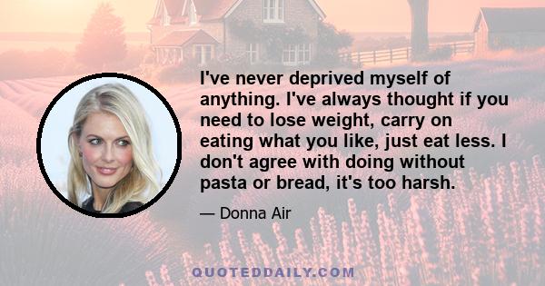 I've never deprived myself of anything. I've always thought if you need to lose weight, carry on eating what you like, just eat less. I don't agree with doing without pasta or bread, it's too harsh.