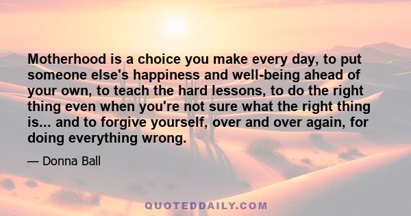 Motherhood is a choice you make every day, to put someone else's happiness and well-being ahead of your own, to teach the hard lessons, to do the right thing even when you're not sure what the right thing is... and to