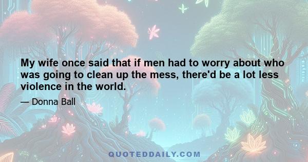 My wife once said that if men had to worry about who was going to clean up the mess, there'd be a lot less violence in the world.