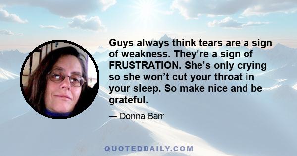 Guys always think tears are a sign of weakness. They’re a sign of FRUSTRATION. She’s only crying so she won’t cut your throat in your sleep. So make nice and be grateful.