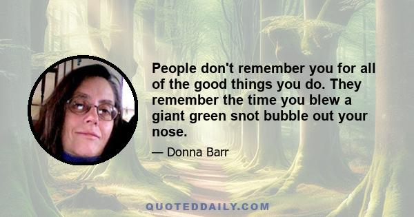 People don't remember you for all of the good things you do. They remember the time you blew a giant green snot bubble out your nose.