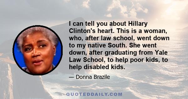 I can tell you about Hillary Clinton's heart. This is a woman, who, after law school, went down to my native South. She went down, after graduating from Yale Law School, to help poor kids, to help disabled kids.