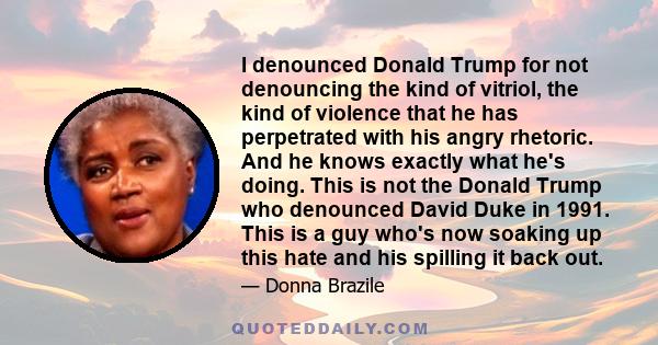 I denounced Donald Trump for not denouncing the kind of vitriol, the kind of violence that he has perpetrated with his angry rhetoric. And he knows exactly what he's doing. This is not the Donald Trump who denounced