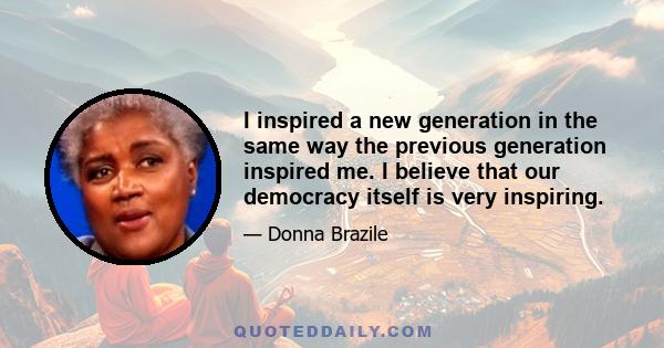 I inspired a new generation in the same way the previous generation inspired me. I believe that our democracy itself is very inspiring.