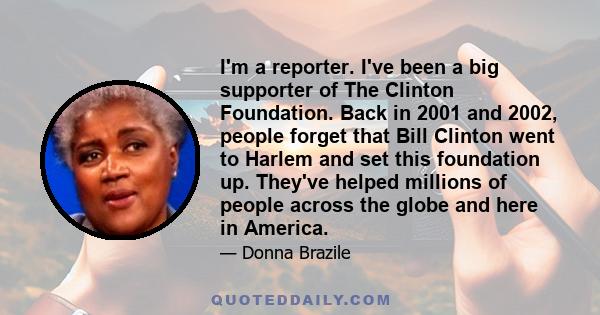 I'm a reporter. I've been a big supporter of The Clinton Foundation. Back in 2001 and 2002, people forget that Bill Clinton went to Harlem and set this foundation up. They've helped millions of people across the globe