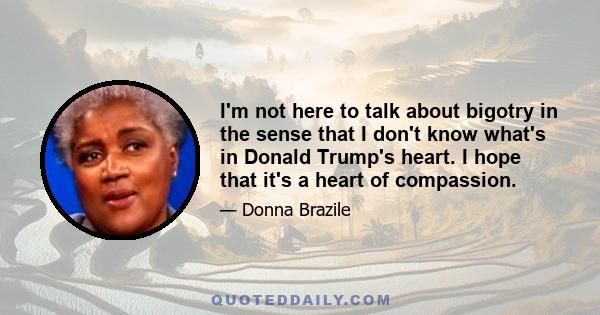 I'm not here to talk about bigotry in the sense that I don't know what's in Donald Trump's heart. I hope that it's a heart of compassion.