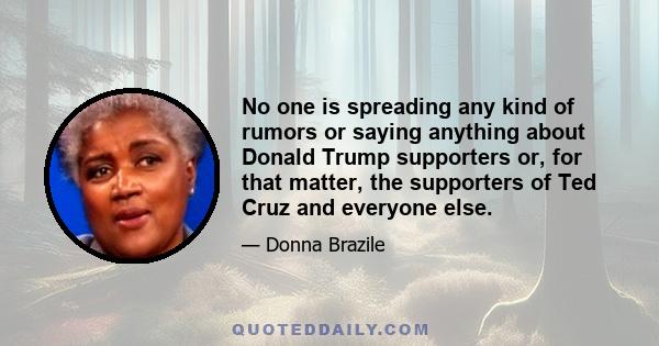 No one is spreading any kind of rumors or saying anything about Donald Trump supporters or, for that matter, the supporters of Ted Cruz and everyone else.