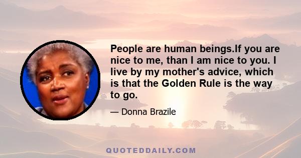 People are human beings.If you are nice to me, than I am nice to you. I live by my mother's advice, which is that the Golden Rule is the way to go.