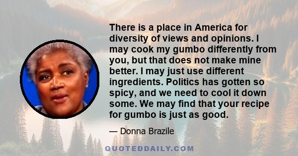 There is a place in America for diversity of views and opinions. I may cook my gumbo differently from you, but that does not make mine better. I may just use different ingredients. Politics has gotten so spicy, and we