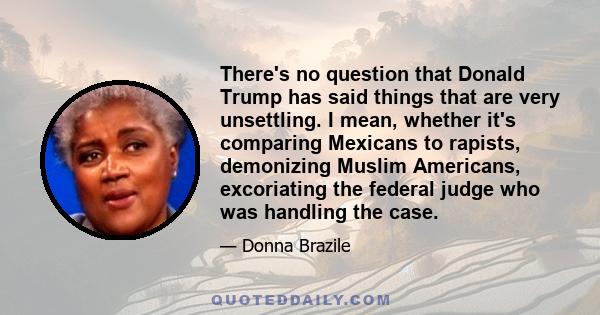 There's no question that Donald Trump has said things that are very unsettling. I mean, whether it's comparing Mexicans to rapists, demonizing Muslim Americans, excoriating the federal judge who was handling the case.