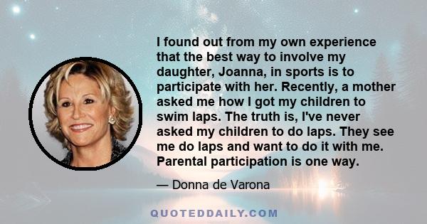 I found out from my own experience that the best way to involve my daughter, Joanna, in sports is to participate with her. Recently, a mother asked me how I got my children to swim laps. The truth is, I've never asked