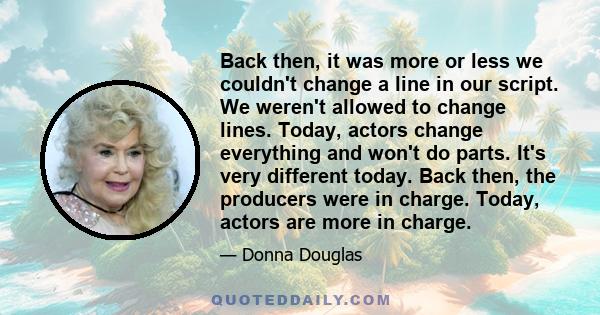 Back then, it was more or less we couldn't change a line in our script. We weren't allowed to change lines. Today, actors change everything and won't do parts. It's very different today. Back then, the producers were in 