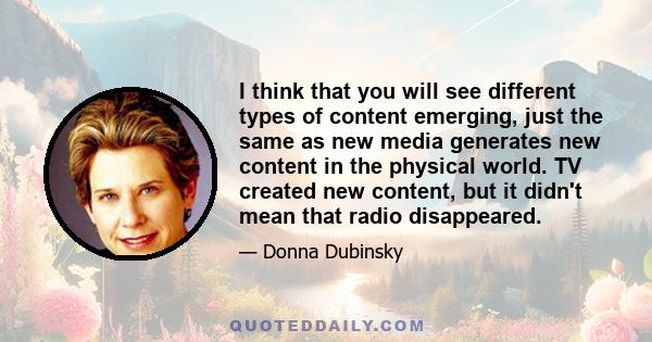 I think that you will see different types of content emerging, just the same as new media generates new content in the physical world. TV created new content, but it didn't mean that radio disappeared.