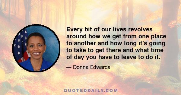 Every bit of our lives revolves around how we get from one place to another and how long it's going to take to get there and what time of day you have to leave to do it.