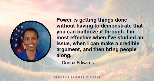 Power is getting things done without having to demonstrate that you can bulldoze it through. I'm most effective when I've studied an issue, when I can make a credible argument, and then bring people along.