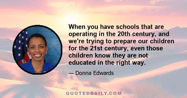 When you have schools that are operating in the 20th century, and we're trying to prepare our children for the 21st century, even those children know they are not educated in the right way.