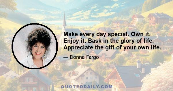 Make every day special. Own it. Enjoy it. Bask in the glory of life. Appreciate the gift of your own life.