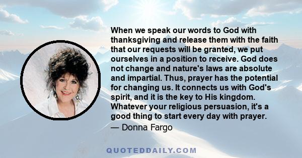 When we speak our words to God with thanksgiving and release them with the faith that our requests will be granted, we put ourselves in a position to receive. God does not change and nature's laws are absolute and